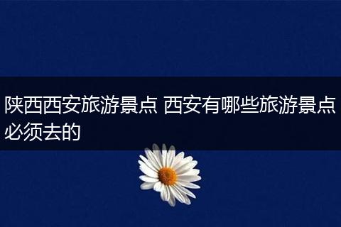 陕西西安旅游景点 西安有哪些旅游景点必须去的