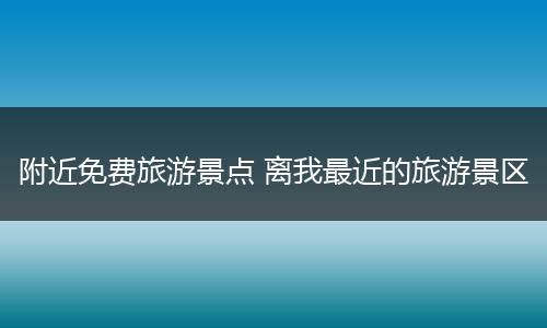 附近免费旅游景点 离我最近的旅游景区