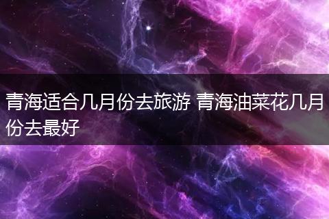 青海适合几月份去旅游 青海油菜花几月份去最好