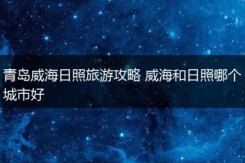 青岛威海日照旅游攻略 威海和日照哪个城市好