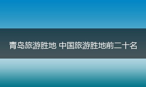 青岛旅游胜地 中国旅游胜地前二十名