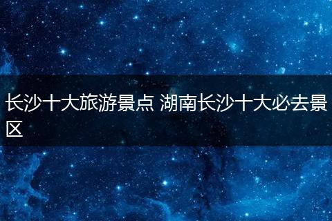 长沙十大旅游景点 湖南长沙十大必去景区