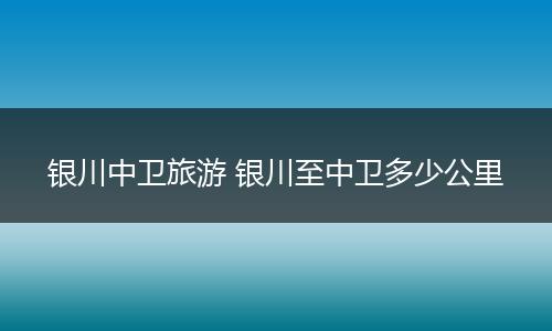 银川中卫旅游 银川至中卫多少公里