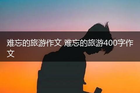 难忘的旅游作文 难忘的旅游400字作文