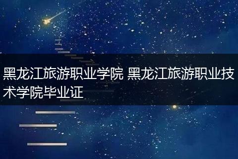 黑龙江旅游职业学院 黑龙江旅游职业技术学院毕业证