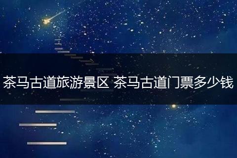 茶马古道旅游景区 茶马古道门票多少钱