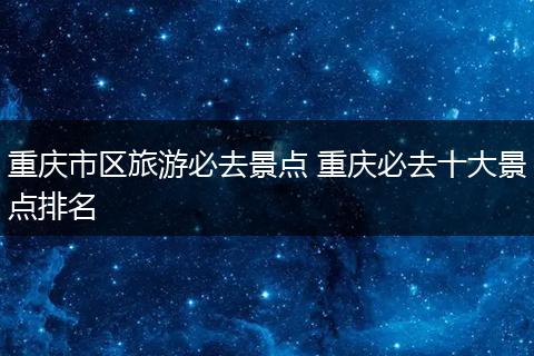 重庆市区旅游必去景点 重庆必去十大景点排名