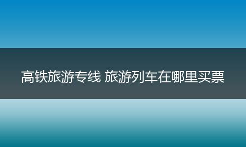 高铁旅游专线 旅游列车在哪里买票