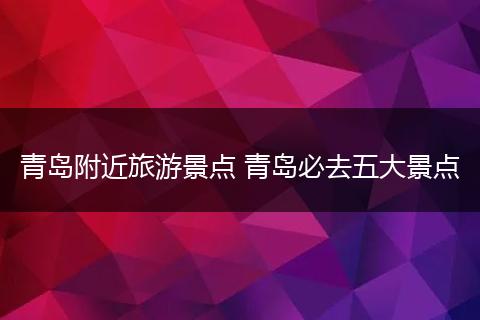 青岛附近旅游景点 青岛必去五大景点