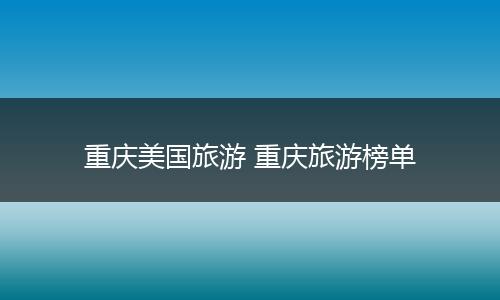 重庆美国旅游 重庆旅游榜单