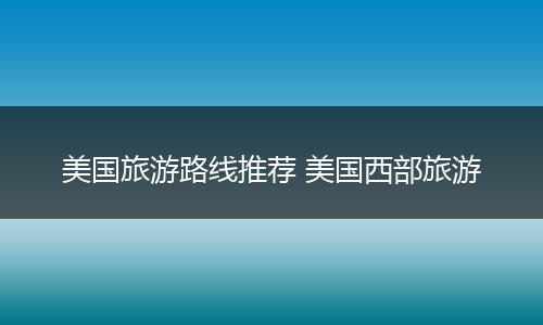 美国旅游路线推荐 美国西部旅游