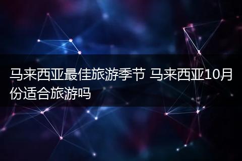 马来西亚最佳旅游季节 马来西亚10月份适合旅游吗