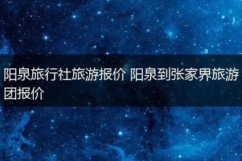 阳泉旅行社旅游报价 阳泉到张家界旅游团报价