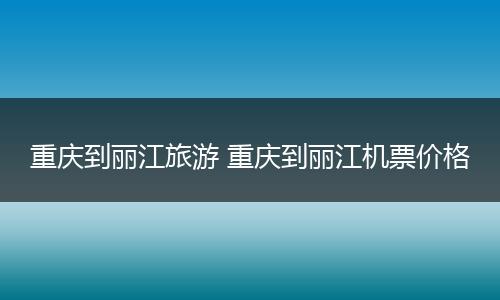 重庆到丽江旅游 重庆到丽江机票价格