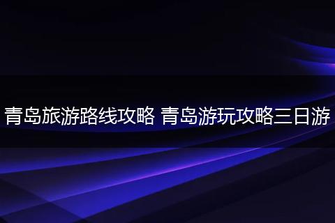 青岛旅游路线攻略 青岛游玩攻略三日游
