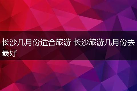 长沙几月份适合旅游 长沙旅游几月份去最好