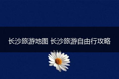 长沙旅游地图 长沙旅游自由行攻略