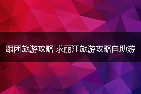 跟团旅游攻略 求丽江旅游攻略自助游