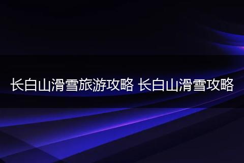 长白山滑雪旅游攻略 长白山滑雪攻略