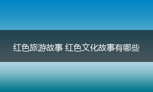 红色旅游故事 红色文化故事有哪些