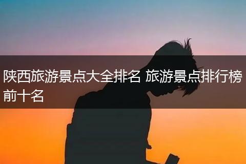 陕西旅游景点大全排名 旅游景点排行榜前十名