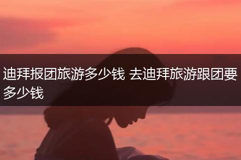 迪拜报团旅游多少钱 去迪拜旅游跟团要多少钱