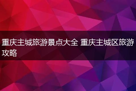重庆主城旅游景点大全 重庆主城区旅游攻略