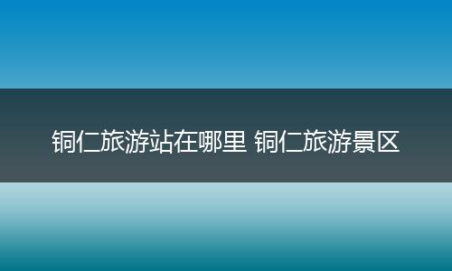 铜仁旅游站在哪里 铜仁旅游景区