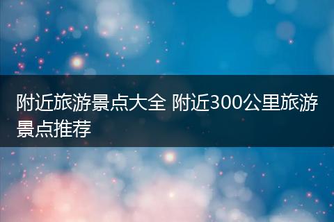 附近旅游景点大全 附近300公里旅游景点推荐