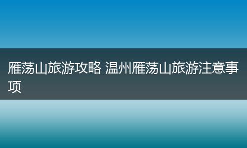 雁荡山旅游攻略 温州雁荡山旅游注意事项