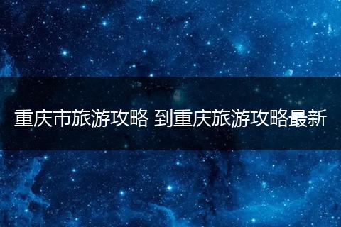 重庆市旅游攻略 到重庆旅游攻略最新