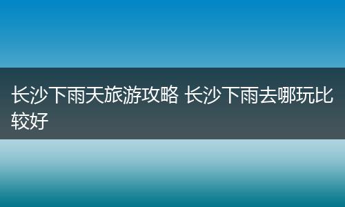 长沙下雨天旅游攻略 长沙下雨去哪玩比较好