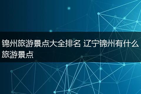 锦州旅游景点大全排名 辽宁锦州有什么旅游景点