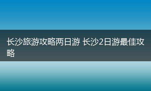 长沙旅游攻略两日游 长沙2日游最佳攻略