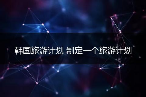韩国旅游计划 制定一个旅游计划