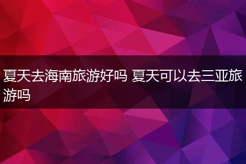 夏天去海南旅游好吗 夏天可以去三亚旅游吗