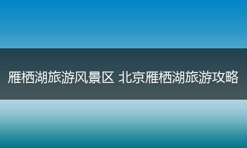雁栖湖旅游风景区 北京雁栖湖旅游攻略