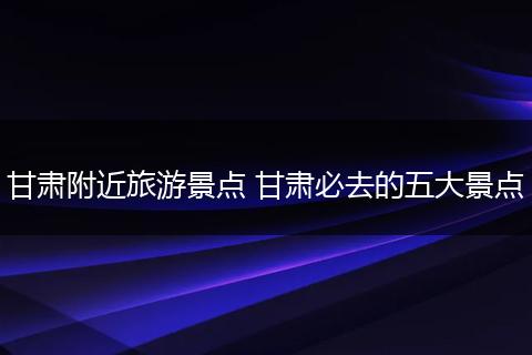 甘肃附近旅游景点 甘肃必去的五大景点