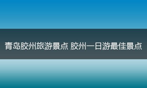 青岛胶州旅游景点 胶州一日游最佳景点