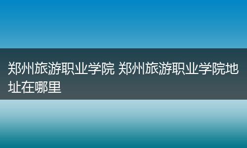 郑州旅游职业学院 郑州旅游职业学院地址在哪里
