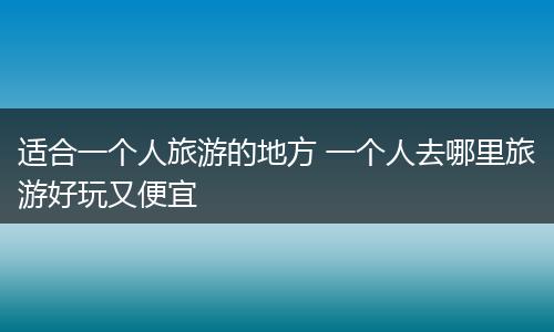 适合一个人旅游的地方 一个人去哪里旅游好玩又便宜