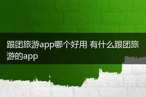 跟团旅游app哪个好用 有什么跟团旅游的app