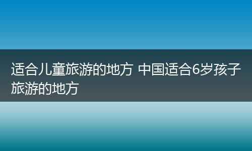适合儿童旅游的地方 中国适合6岁孩子旅游的地方