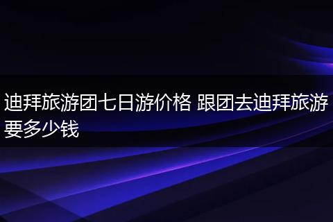 迪拜旅游团七日游价格 跟团去迪拜旅游要多少钱