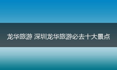 龙华旅游 深圳龙华旅游必去十大景点