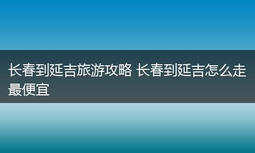 长春到延吉旅游攻略 长春到延吉怎么走最便宜