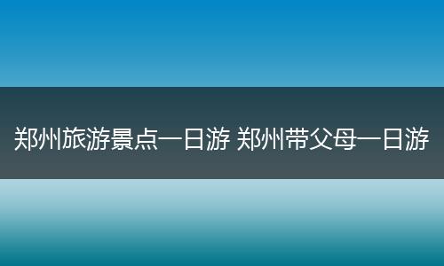 郑州旅游景点一日游 郑州带父母一日游