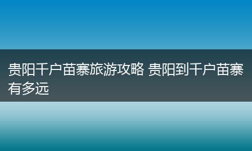 贵阳千户苗寨旅游攻略 贵阳到千户苗寨有多远