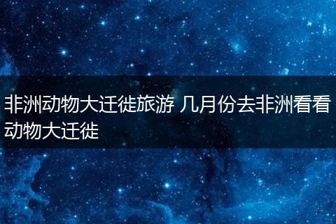 非洲动物大迁徙旅游 几月份去非洲看看动物大迁徙
