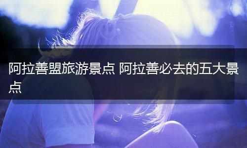 阿拉善盟旅游景点 阿拉善必去的五大景点